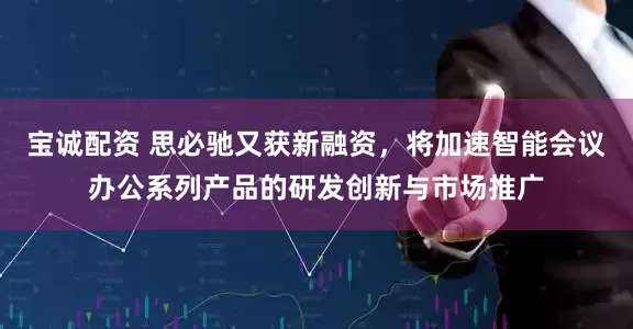 宝诚配资 思必驰又获新融资，将加速智能会议办公系列产品的研发创新与市场推广