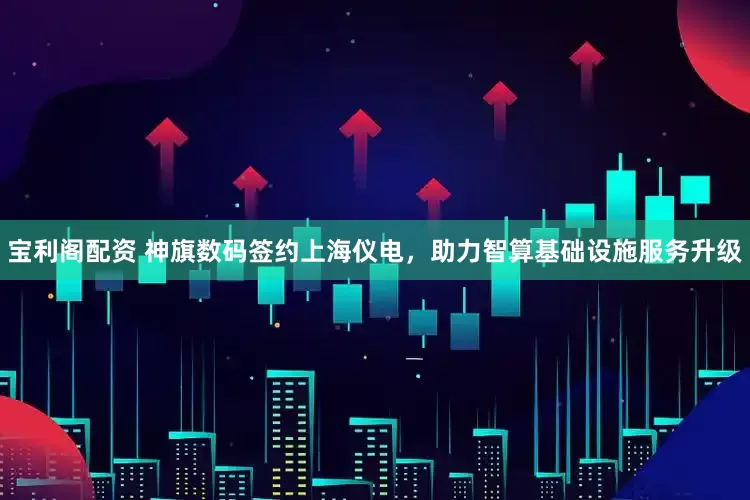 宝利阁配资 神旗数码签约上海仪电，助力智算基础设施服务升级