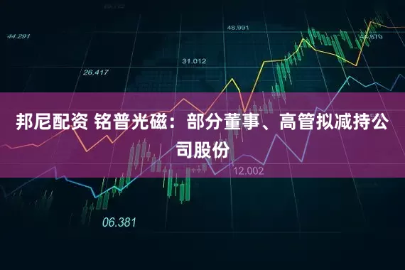 邦尼配资 铭普光磁：部分董事、高管拟减持公司股份
