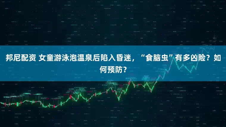 邦尼配资 女童游泳泡温泉后陷入昏迷，“食脑虫”有多凶险？如何预防？