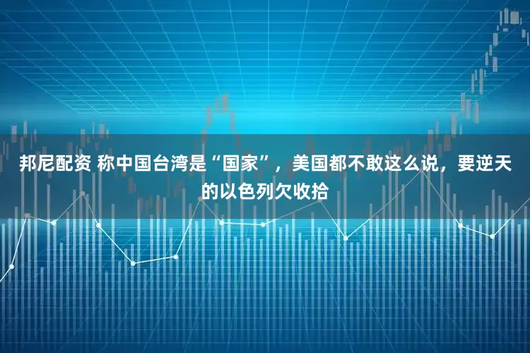 邦尼配资 称中国台湾是“国家”，美国都不敢这么说，要逆天的以色列欠收拾