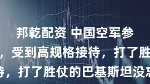 邦乾配资 中国空军参谋长一到，受到高规格接待，打了胜仗的巴基斯坦没忘本