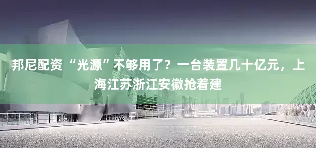 邦尼配资 “光源”不够用了？一台装置几十亿元，上海江苏浙江安徽抢着建
