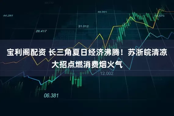 宝利阁配资 长三角夏日经济沸腾！苏浙皖清凉大招点燃消费烟火气