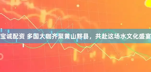 宝诚配资 多国大咖齐聚黄山黟县，共赴这场水文化盛宴