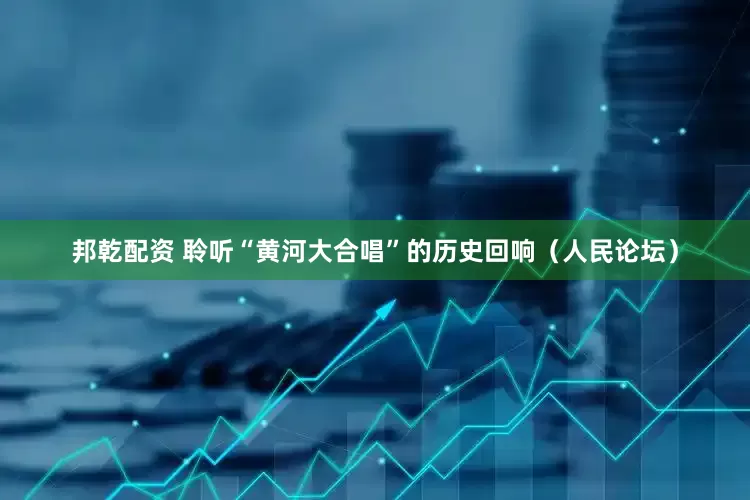 邦乾配资 聆听“黄河大合唱”的历史回响（人民论坛）
