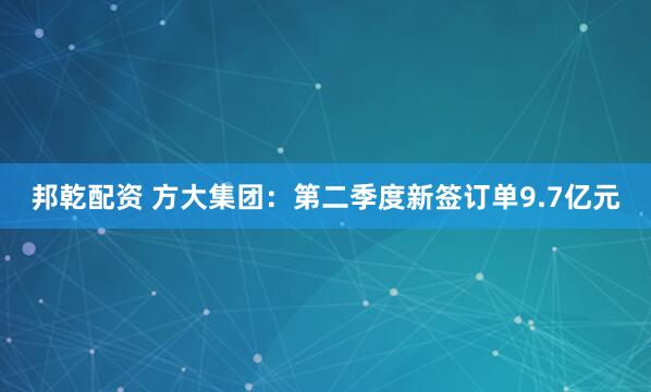 邦乾配资 方大集团：第二季度新签订单9.7亿元