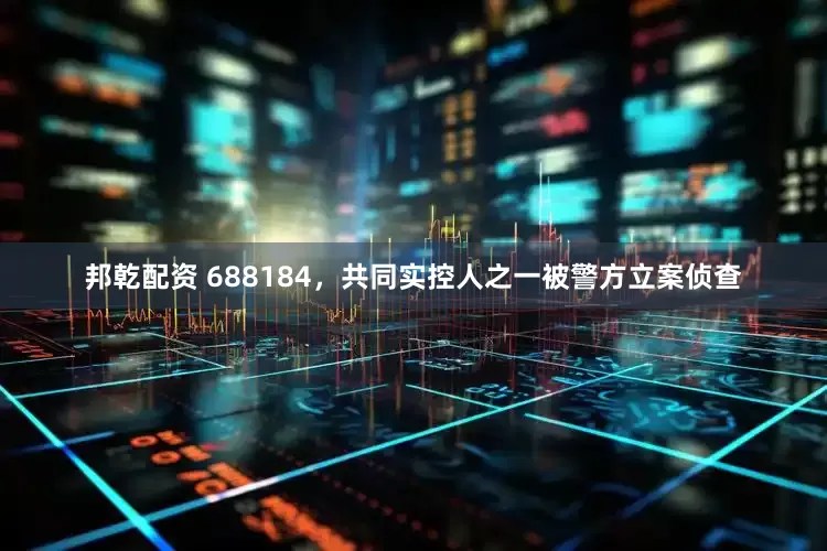 邦乾配资 688184，共同实控人之一被警方立案侦查