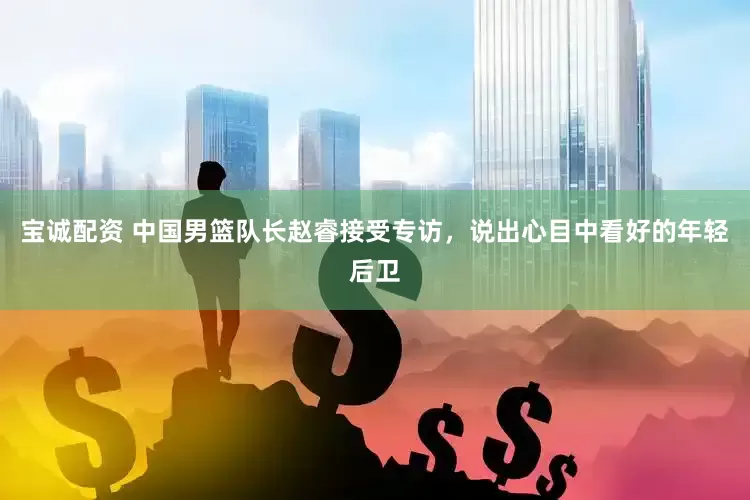 宝诚配资 中国男篮队长赵睿接受专访，说出心目中看好的年轻后卫