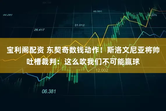 宝利阁配资 东契奇数钱动作！斯洛文尼亚将帅吐槽裁判：这么吹我们不可能赢球