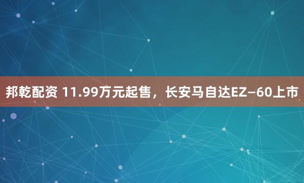 邦乾配资 11.99万元起售，长安马自达EZ—60上市