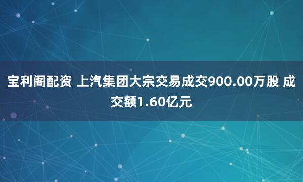 宝利阁配资 上汽集团大宗交易成交900.00万股 成交额1.60亿元