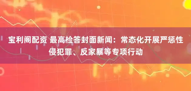 宝利阁配资 最高检答封面新闻：常态化开展严惩性侵犯罪、反家暴等专项行动