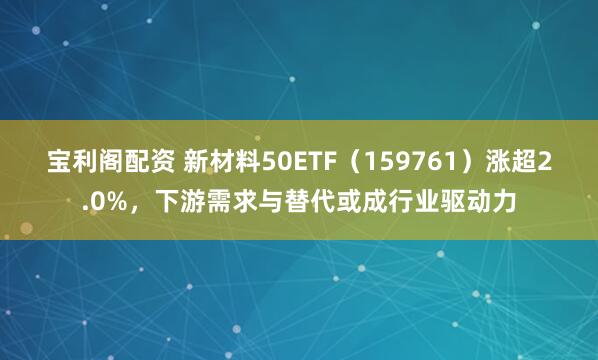 宝利阁配资 新材料50ETF（159761）涨超2.0%，下游需求与替代或成行业驱动力
