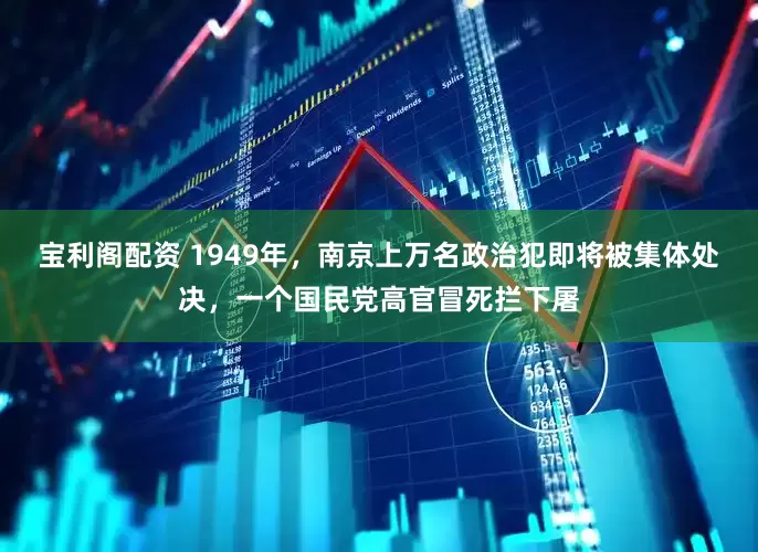 宝利阁配资 1949年，南京上万名政治犯即将被集体处决，一个国民党高官冒死拦下屠